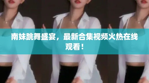 南妹跳舞盛宴，最新合集视频火热在线观看！