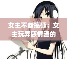 女主不断搞砸：女主玩弄感情渣的文 