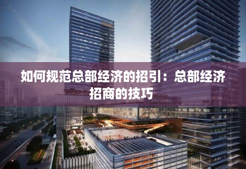 如何规范总部经济的招引：总部经济招商的技巧 
