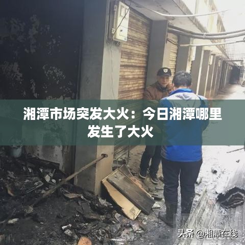 湘潭市场突发大火：今日湘潭哪里发生了大火 