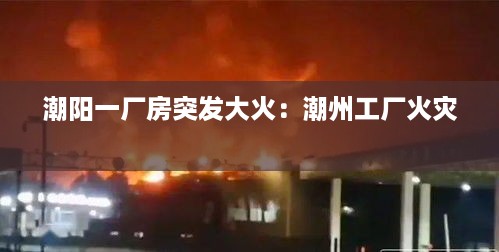 潮阳一厂房突发大火：潮州工厂火灾 
