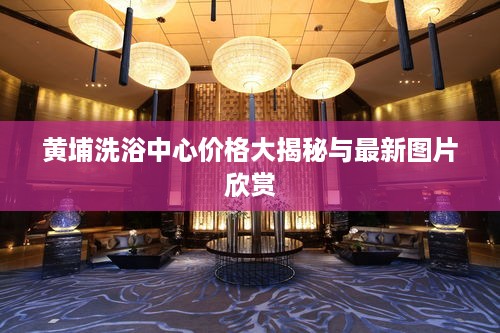 黄埔洗浴中心价格大揭秘与最新图片欣赏