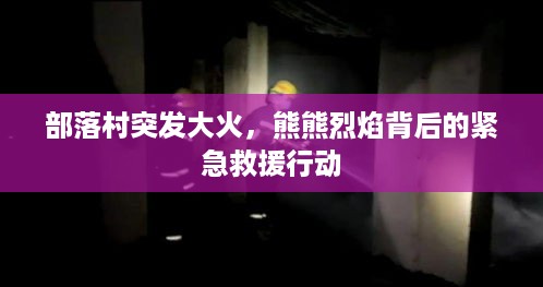 部落村突发大火，熊熊烈焰背后的紧急救援行动