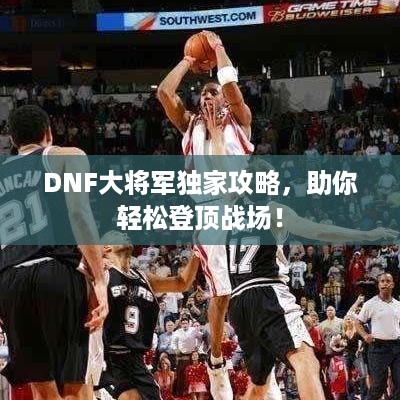 DNF大将军独家攻略，助你轻松登顶战场！