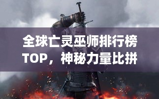 全球亡灵巫师排行榜TOP，神秘力量比拼，谁居榜首？