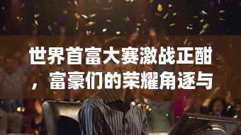 世界首富大赛激战正酣，富豪们的荣耀角逐与背后故事
